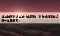 朋友搬新家适合送什么绿植（朋友搬新家适合送什么绿植呢）