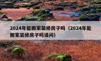 2024年能搬家装修房子吗（2024年能搬家装修房子吗请问）