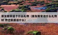 朋友搬家送个什么礼物（朋友搬家送什么礼物好 乔迁新居送什么）