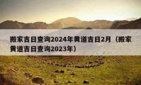 搬家吉日查询2024年黄道吉日2月（搬家黄道吉日查询2023年）