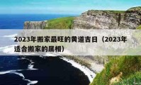 2023年搬家最旺的黄道吉日（2023年适合搬家的属相）