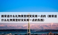 搬家送什么礼物寓意好又实用一点的（搬家送什么礼物寓意好又实用一点的东西）