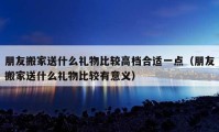 朋友搬家送什么礼物比较高档合适一点（朋友搬家送什么礼物比较有意义）