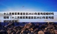 十二月搬家黄道吉日2023年属鸡结婚好吗视频（十二月搬家黄道吉日2023年属鸡结婚好吗视频）