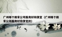 广州哪个搬家公司服务好和便宜（广州哪个搬家公司服务好和便宜的）