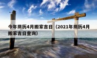 今年阴历4月搬家吉日（2021年阴历4月搬家吉日查询）