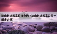 济南长途搬家价格查询（济南长途搬家公司一般多少钱）