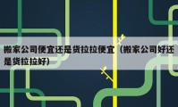 搬家公司便宜还是货拉拉便宜（搬家公司好还是货拉拉好）