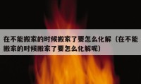 在不能搬家的时候搬家了要怎么化解（在不能搬家的时候搬家了要怎么化解呢）