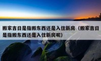 搬家吉日是指搬东西还是入住新房（搬家吉日是指搬东西还是入住新房呢）