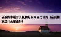 亲戚搬家送什么礼物好实用点比较好（亲戚搬家送什么东西好）