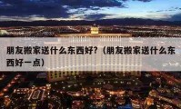 朋友搬家送什么东西好?（朋友搬家送什么东西好一点）