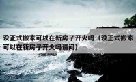 没正式搬家可以在新房子开火吗（没正式搬家可以在新房子开火吗请问）