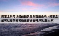 搬家之前可以提前搬其他东西进去吗（搬家之前可以提前搬其他东西进去吗,可以住人不）