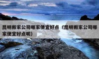 昆明搬家公司哪家便宜好点（昆明搬家公司哪家便宜好点呢）