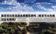 搬家可以先住进去再搬东西吗（搬家可以先搬过去东西吗）