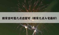 搬家吉时是几点进屋好（搬家几点入宅最好）