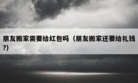 朋友搬家需要给红包吗（朋友搬家还要给礼钱?）