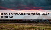 搬家时不可和别人打招呼是什么意思（搬家不能说什么话）