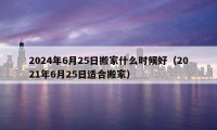 2024年6月25日搬家什么时候好（2021年6月25日适合搬家）