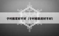 子时搬家好不好（子时搬新房好不好）