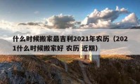 什么时候搬家最吉利2021年农历（2021什么时候搬家好 农历 近期）