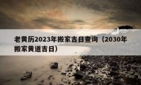 老黄历2023年搬家吉日查询（2030年搬家黄道吉日）