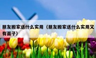 朋友搬家送什么实用（朋友搬家送什么实用又有面子）