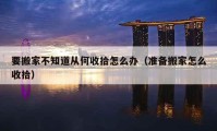 要搬家不知道从何收拾怎么办（准备搬家怎么收拾）