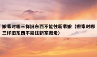 搬家时哪三样旧东西不能往新家搬（搬家时哪三样旧东西不能往新家搬走）