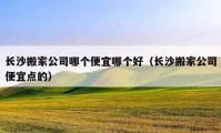 长沙搬家公司哪个便宜哪个好（长沙搬家公司便宜点的）