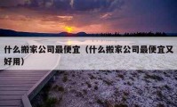 什么搬家公司最便宜（什么搬家公司最便宜又好用）