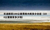 长途搬家100公里费用大概多少合适（100公里搬家多少钱）