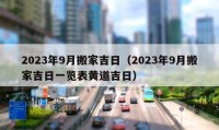 2023年9月搬家吉日（2023年9月搬家吉日一览表黄道吉日）