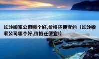 长沙搬家公司哪个好,价格还便宜的（长沙搬家公司哪个好,价格还便宜!）