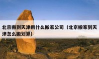 北京搬到天津用什么搬家公司（北京搬家到天津怎么搬划算）