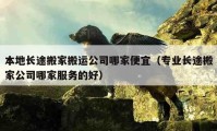 本地长途搬家搬运公司哪家便宜（专业长途搬家公司哪家服务的好）