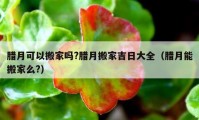 腊月可以搬家吗?腊月搬家吉日大全（腊月能搬家么?）