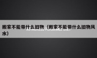 搬家不能带什么旧物（搬家不能带什么旧物风水）