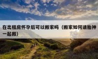 在出租房怀孕后可以搬家吗（搬家如何请胎神一起搬）