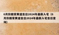 6月份搬家黄道吉日2024年最新入宅（6月份搬家黄道吉日2024年最新入宅吉日查询）