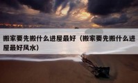 搬家要先搬什么进屋最好（搬家要先搬什么进屋最好风水）