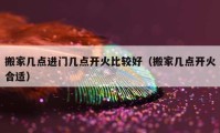 搬家几点进门几点开火比较好（搬家几点开火合适）