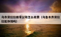 乌市货拉拉搬家公司怎么收费（乌鲁木齐货拉拉能挣钱吗）