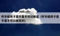 怀孕租房子是不是不可以搬家（怀孕租房子是不是不可以搬家的）