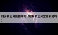 腊月和正月能搬家吗（腊月和正月宜搬新房吗）