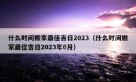 什么时间搬家最佳吉日2023（什么时间搬家最佳吉日2023年6月）