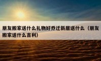 朋友搬家送什么礼物好乔迁新居送什么（朋友搬家送什么吉利）