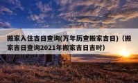 搬家入住吉日查询(万年历查搬家吉日)（搬家吉日查询2021年搬家吉日吉时）