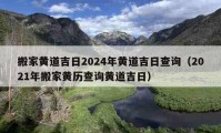 搬家黄道吉日2024年黄道吉日查询（2021年搬家黄历查询黄道吉日）